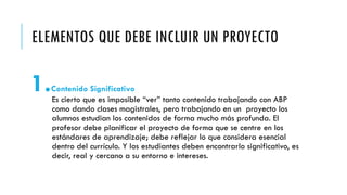 ELEMENTOS QUE DEBE INCLUIR UN PROYECTO
1.Contenido Significativo
Es cierto que es imposible “ver” tanto contenido trabajando con ABP
como dando clases magistrales, pero trabajando en un proyecto los
alumnos estudian los contenidos de forma mucho más profunda. El
profesor debe planificar el proyecto de forma que se centre en los
estándares de aprendizaje; debe reflejar lo que considera esencial
dentro del currículo. Y los estudiantes deben encontrarlo significativo, es
decir, real y cercano a su entorno e intereses.
 