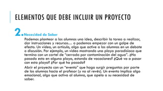 ELEMENTOS QUE DEBE INCLUIR UN PROYECTO
2.Necesidad de Saber
Podemos plantear a los alumnos una idea, describir la tarea a realizar,
dar instrucciones y recursos… o podemos empezar con un golpe de
efecto. Un vídeo, un artículo, algo que active a los alumnos en un debate
o discusión. Por ejemplo, un vídeo mostrando una playa paradisiaca que
termina con un cartel de “cerrada por contaminación del agua”. ¿Ha
pasado esto en alguna playa, estando de vacaciones? ¿Qué va a pasar
con esta playa? ¿Por qué ha pasado?
Abrir el proyecto con un “evento” que haga surgir preguntas por parte
de los alumnos hacia el profesor (y no al revés). Un evento implica algo
emocional, algo que activa al alumno, que apela a su necesidad de
saber.
 