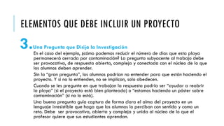 ELEMENTOS QUE DEBE INCLUIR UN PROYECTO
3.Una Pregunta que Dirija la Investigación
En el caso del ejemplo, ¿cómo podemos reducir el número de días que esta playa
permanecerá cerrada por contaminación? La pregunta subyacente al trabajo debe
ser provocativa, de respuesta abierta, compleja y conectada con el núcleo de lo que
los alumnos deben aprender.
Sin la “gran pregunta”, los alumnos podrían no entender para que están haciendo el
proyecto. Y si no lo entienden, no se implican, solo obedecen.
Cuando se les pregunte en que trabajan la respuesta podría ser “ayudar a reabrir
la playa” (si el proyecto está bien planteado) o “estamos haciendo un póster sobre
contaminación” (si no lo está).
Una buena pregunta guía captura de forma clara el alma del proyecto en un
lenguaje irresistible que haga que los alumnos lo perciban con sentido y como un
reto. Debe ser provocativa, abierta y compleja y unida al núcleo de lo que el
profesor quiere que sus estudiantes aprendan.
 