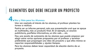 ELEMENTOS QUE DEBE INCLUIR UN PROYECTO
4.Voz y Voto para los Alumnos
Una vez captado el interés de los alumnos, el profesor plantea las
tareas a realizar.
Podría ser un informe personal, más una presentación oral que se apoye
en multimedia, más un producto final. En el ejemplo, un anuncio
publicitario, panfletos informativos, un sitio web… etc.
Hay una escala de autonomía de los alumnos que puede empezar por
elegir entre varias opciones propuestas por el profesor y terminar
pidiéndoles que propongan una idea de proyecto y que ellos mismos se
repartan responsabilidades y ajusten tiempos.
Pero los alumnos deben tener capacidad de elección dentro de un
proyecto.
 