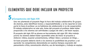 ELEMENTOS QUE DEBE INCLUIR UN PROYECTO
5.Competencias del Siglo XXI
Una vez planteado el proyecto llega la hora del trabajo colaborativo. En grupos
de alumnos, estos identifican tareas y responsabilidades y se las reparten (si esta
parte la hace el profesor ya no hablamos de colaboración si no de cooperación).
El trabajo colaborativo no sale solo. Antes del proyecto el profesor debe haber
preparado a los alumnos con actividades o juegos de roles y de hacer equipo.
El proyecto del siglo XXI se plasma en herramientas del siglo XXI. Más trabajo
previo: los alumnos deben haber aprendido antes de iniciar el proyecto a
elaborar vídeos, exponer presentaciones, reflejar ideas y procesos en blogs…
Un buen proyecto debería darle a los alumnos la posibilidad de practicar y así
aprender las competencias demandadas en nuestros tiempos: expresión del
pensamiento crítico, comunicación efectiva, uso de tecnologías y trabajo en equipo.
 