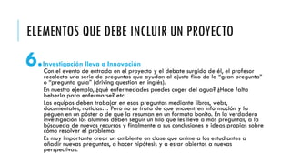 ELEMENTOS QUE DEBE INCLUIR UN PROYECTO
6.Investigación lleva a Innovación
Con el evento de entrada en el proyecto y el debate surgido de él, el profesor
recolecta una serie de preguntas que ayudan al ajuste fino de la “gran pregunta”
o “pregunta guía” (driving question en inglés).
En nuestro ejemplo, ¿qué enfermedades puedes coger del agua? ¿Hace falta
beberla para enfermarse? etc.
Los equipos deben trabajar en esas preguntas mediante libros, webs,
documentales, noticias… Pero no se trata de que encuentren información y la
peguen en un póster o de que la resuman en un formato bonito. En la verdadera
investigación los alumnos deben seguir un hilo que les lleve a más preguntas, a la
búsqueda de nuevos recursos y finalmente a sus conclusiones e ideas propias sobre
cómo resolver el problema.
Es muy importante crear un ambiente en clase que anime a los estudiantes a
añadir nuevas preguntas, a hacer hipótesis y a estar abiertos a nuevas
perspectivas.
 