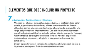 ELEMENTOS QUE DEBE INCLUIR UN PROYECTO
7.Evaluación, Realimentación y Revisión
Mientras los alumnos desarrollan sus productos, el profesor debe estar
detrás, supervisando borradores, planes, comprobando las fuentes
utilizadas por los alumnos, monitorizando el avance. La evaluación a lo
largo del proyecto es importantísima. Con ella los alumnos aprenden
que el trabajo de calidad no sale del primer intento, que en la vida real
nuestro trabajo está sujeto a continua revisión. Además el profesor
también debe promover y dirigir la crítica constructiva entre los
estudiantes.
Deben aprender que el trabajo de calidad en el mundo real no sale a
la primera, sino que es fruto de una continua revisión.
 