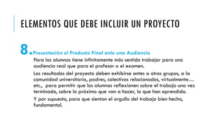 ELEMENTOS QUE DEBE INCLUIR UN PROYECTO
8.Presentación el Producto Final ante una Audiencia
Para los alumnos tiene infinitamente más sentido trabajar para una
audiencia real que para el profesor o el examen.
Los resultados del proyecto deben exhibirse antes a otros grupos, a la
comunidad universitaria, padres, colectivos relacionados, virtualmente…
etc., para permitir que los alumnos reflexionen sobre el trabajo una vez
terminado, sobre lo próximo que van a hacer, lo que han aprendido.
Y por supuesto, para que sientan el orgullo del trabajo bien hecho,
fundamental.
 