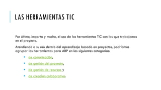 LAS HERRAMIENTAS TIC
Por último, importa y mucho, el uso de las herramientas TIC con las que trabajamos
en el proyecto.
Atendiendo a su uso dentro del aprendizaje basado en proyectos, podríamos
agrupar las herramientas para ABP en las siguientes categorías:
 de comunicación,
 de gestión del proyecto,
 de gestión de recursos y
 de creación colaborativa.
 