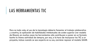 LAS HERRAMIENTAS TIC
Pero no todo vale, el uso de la tecnología debería fomentar el trabajo colaborativo
y creativo, la aplicación de habilidades intelectuales de orden superior (ver modelo
de Bloom); en muchos casos las herramientas sólo contribuyen a poner en un formato
bonito la misma actividad de siempre, por eso, a la hora de incorporar las TIC a un
proyecto, incluso cuando se sea experto en su uso, conviene repasar el modelo SAMR.
 