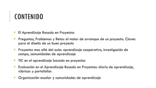 CONTENIDO
 El Aprendizaje Basado en Proyectos
 Preguntas, Problemas y Retos: el motor de arranque de un proyecto. Claves
para el diseño de un buen proyecto
 Proyectos mas allá del aula: aprendizaje cooperativo, investigación de
campo, comunidades de aprendizaje
 TIC en el aprendizaje basado en proyectos
 Evaluación en el Aprendizaje Basado en Proyectos: diario de aprendizaje,
rúbricas y portafolios
 Organización escolar y comunidades de aprendizaje
 