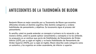 ANTECEDENTES DE LA TAXONOMÍA DE BLOOM
Benjamín Bloom es mejor conocido por su Taxonomía de Bloom que examina
diferentes miradas al dominio cognitivo. Este dominio categoriza y ordena
habilidades de pensamiento y objetivos. Su taxonomía sigue el proceso del
pensamiento.
Es sencillo; usted no puede entender un concepto si primero no lo recuerda y de
manera similar, usted no puede aplicar conocimientos y conceptos si no los entiende.
La propuesta es un continuo que parte de Habilidades de Pensamiento de Orden
Inferior (LOTS, por su sigla en inglés) y va hacia Habilidades de Pensamiento de
Orden Superior (HOTS, por su sigla en inglés). Bloom describe cada categoría como
un sustantivo y las organiza en orden ascendente, de inferior a superior.
 
