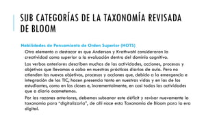 SUB CATEGORÍAS DE LA TAXONOMÍA REVISADA
DE BLOOM
Habilidades de Pensamiento de Orden Superior (HOTS)
Otro elemento a destacar es que Anderson y Krathwohl consideraron la
creatividad como superior a la evaluación dentro del dominio cognitivo.
Los verbos anteriores describen muchas de las actividades, acciones, procesos y
objetivos que llevamos a cabo en nuestras prácticas diarias de aula. Pero no
atienden los nuevos objetivos, procesos y acciones que, debido a la emergencia e
integración de las TIC, hacen presencia tanto en nuestras vidas y en las de los
estudiantes, como en las clases e, incrementalmente, en casi todas las actividades
que a diario acometemos.
Por las razones anteriores, debemos subsanar este déficit y revisar nuevamente la
taxonomía para “digitalizarla”, de allí nace esta Taxonomía de Bloom para la era
digital.
 