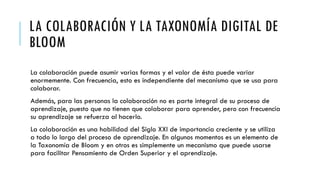 LA COLABORACIÓN Y LA TAXONOMÍA DIGITAL DE
BLOOM
La colaboración puede asumir varias formas y el valor de ésta puede variar
enormemente. Con frecuencia, esto es independiente del mecanismo que se usa para
colaborar.
Además, para las personas la colaboración no es parte integral de su proceso de
aprendizaje, puesto que no tienen que colaborar para aprender, pero con frecuencia
su aprendizaje se refuerza al hacerlo.
La colaboración es una habilidad del Siglo XXI de importancia creciente y se utiliza
a todo lo largo del proceso de aprendizaje. En algunos momentos es un elemento de
la Taxonomía de Bloom y en otros es simplemente un mecanismo que puede usarse
para facilitar Pensamiento de Orden Superior y el aprendizaje.
 