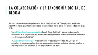 LA COLABORACIÓN Y LA TAXONOMÍA DIGITAL DE
BLOOM
En una reciente entrada publicada en el blog oficial de Google, esta empresa
identificó las siguientes habilidades o cualidades clave para los empleados del Siglo
XXI:
“...habilidades de comunicación. Reunir (Marshalling) y comprender que la
evidencia a su disposición no es útil a no ser que usted pueda comunicar en forma
efectiva sus conclusiones”.
“...jugadores de equipo. Prácticamente todos los proyectos de Google los
manejan grupos pequeños. Las personas deben poder trabajar bien en equipo y
desempeñarse de acuerdo a las expectativas de este”.
 