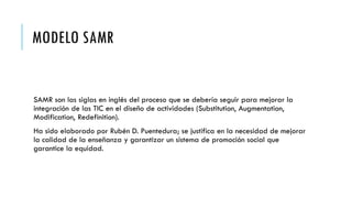 MODELO SAMR
SAMR son las siglas en inglés del proceso que se debería seguir para mejorar la
integración de las TIC en el diseño de actividades (Substitution, Augmentation,
Modification, Redefinition).
Ha sido elaborado por Rubén D. Puentedura; se justifica en la necesidad de mejorar
la calidad de la enseñanza y garantizar un sistema de promoción social que
garantice la equidad.
 