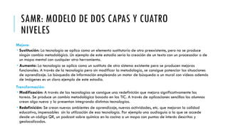 SAMR: MODELO DE DOS CAPAS Y CUATRO
NIVELES
Mejora:
 Sustitución: La tecnología se aplica como un elemento sustitutorio de otro preexistente, pero no se produce
ningún cambio metodológico. Un ejemplo de este estadio sería la creación de un texto con un procesador o de
un mapa mental con cualquier otra herramienta.
 Aumento: La tecnología se aplica como un sustituto de otro sistema existente pero se producen mejoras
funcionales. A través de la tecnología pero sin modificar la metodología, se consigue potenciar las situaciones
de aprendizaje. La búsqueda de información empleando un motor de búsqueda o un mural con vídeos además
de imágenes es un claro ejemplo de este estadio.
Transformación:
 Modificación: A través de las tecnologías se consigue una redefinición que mejora significativamente las
tareas. Se produce un cambio metodológico basado en las TIC. A través de aplicaciones sencillas los alumnos
crean algo nuevo y lo presentan integrando distintas tecnologías.
 Redefinición: Se crean nuevos ambientes de aprendizaje, nuevas actividades, etc. que mejoran la calidad
educativa, impensables sin la utilización de esa tecnología. Por ejemplo una audioguía a la que se accede
desde un código QR, un podcast sobre química en la cocina o un mapa con puntos de interés descritos y
geolocalizados.
 