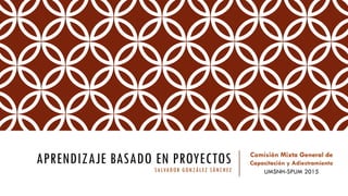 APRENDIZAJE BASADO EN PROYECTOS
SALVADOR GONZÁLEZ SÁNCHEZ
Comisión Mixta General de
Capacitación y Adiestramiento
UMSNH-SPUM 2015
 