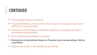 CONTENIDO
 El Aprendizaje Basado en Proyectos
 Preguntas, Problemas y Retos: el motor de arranque de un proyecto. Claves para
el diseño de un buen proyecto
 Proyectos mas allá del aula: aprendizaje cooperativo, investigación de campo,
comunidades de aprendizaje
 TIC en el aprendizaje basado en proyectos
 Evaluación en el Aprendizaje Basado en Proyectos: diario de aprendizaje, rúbricas
y portafolios
 Organización escolar y comunidades de aprendizaje
 