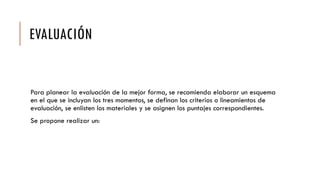 EVALUACIÓN
Para planear la evaluación de la mejor forma, se recomienda elaborar un esquema
en el que se incluyan los tres momentos, se definan los criterios o lineamientos de
evaluación, se enlisten los materiales y se asignen los puntajes correspondientes.
Se propone realizar un:
 
