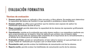 EVALUACIÓN FORMATIVA
Técnicas de evaluación
1. Examen escrito: puede ser aplicado a libro cerrado o a libro abierto. Se emplea para determinar
la capacidad del alumno de transferir lo que aprendió a problemas o temas similares.
2. Examen práctico: se utiliza para garantizar que los alumnos sean capaces de aplicar las
habilidades aprendidas durante el curso.
3. Mapa conceptual: permite determinar la capacidad de los alumnos de representar gráficamente
sus conocimientos.
4. Coevaluación: consiste en la evaluación que cada alumno realiza a sus compañeros mediante una
guía proporcionada por el maestro. Antes de aplicarla por primera vez, el maestro debe
asegurarse de que todos los alumnos estén conscientes de la importancia de la retroalimentación y
el sentido de la misma para el trabajo de equipo.
5. Evaluación al tutor: consiste en retroalimentar al tutor sobre la manera en que participó con el
grupo. Puede ser realizada por el grupo o por un observador externo.
6. Presentación oral: permite evaluar las habilidades de comunicación oral de los alumnos.
7. Reporte escrito: permite evaluar las habilidades de comunicación escrita de los alumnos.
 