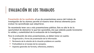 EVALUACIÓN DE LOS TRABAJOS
Presentación de los resultados: el uso de presentaciones acerca del trabajo de
investigación de los alumnos permite al maestro tener diversos elementos para
evaluar los aprendizajes que adquirieron.
Se recomienda tener una o más presentaciones públicas. Esto no sólo le da la
oportunidad de demostrar lo que han aprendido, sino que además puede incrementar
la validez y autenticidad de la evaluación de la investigación.
Para la evaluación de estas presentaciones, se deben tomar en cuenta:
 Organización y forma de presentación de la información.
 Pertinencia de la solución de la situación problema en cuestión.
 Profundidad en el manejo de los conceptos.
 Aspectos generales de formato, referencias, etcétera.
 