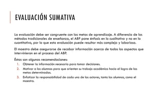 EVALUACIÓN SUMATIVA
La evaluación debe ser congruente con las metas de aprendizaje. A diferencia de los
métodos tradicionales de enseñanza, el ABP pone énfasis en lo cualitativo y no en lo
cuantitativo, por lo que esta evaluación puede resultar más compleja y laboriosa.
El maestro debe asegurarse de recabar información acerca de todos los aspectos que
intervinieron en el proceso del ABP.
Éstas son algunas recomendaciones:
1. Obtener la información necesaria para tomar decisiones.
2. Motivar a los alumnos para que orienten su trabajo académico hacia el logro de las
metas determinadas.
3. Enfatizar la responsabilidad de cada uno de los actores, tanto los alumnos, como el
maestro.
 