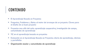 CONTENIDO
 El Aprendizaje Basado en Proyectos
 Preguntas, Problemas y Retos: el motor de arranque de un proyecto. Claves para
el diseño de un buen proyecto
 Proyectos mas allá del aula: aprendizaje cooperativo, investigación de campo,
comunidades de aprendizaje
 TIC en el aprendizaje basado en proyectos
 Evaluación en el Aprendizaje Basado en Proyectos: diario de aprendizaje, rúbricas
y portafolios
 Organización escolar y comunidades de aprendizaje
 
