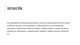 DEFINICIÓN
Las Comunidades de Aprendizaje implican a todas las personas que de forma directa
o indirecta influyen en el aprendizaje y el desarrollo de las y los estudiantes,
incluyendo a profesorado, familiares, amigos y amigas, vecinos y vecinas del barrio,
miembros de asociaciones y organizaciones vecinales y locales, personas voluntarias,
etc.
 