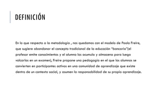 DEFINICIÓN
En lo que respecta a la metodología , nos quedamos con el modelo de Paolo Freire,
que sugiere abandonar el concepto tradicional de la educación “bancaria”(el
profesor emite conocimientos y el alumno los acumula y almacena para luego
volcarlos en un examen), Freire propone una pedagogía en el que los alumnos se
convierten en participantes activos en una comunidad de aprendizaje que existe
dentro de un contexto social, y asumen la responsabilidad de su propio aprendizaje.
 
