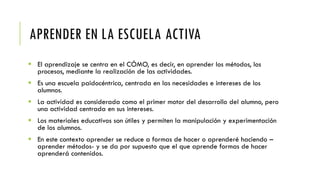 APRENDER EN LA ESCUELA ACTIVA
 El aprendizaje se centra en el CÓMO, es decir, en aprender los métodos, los
procesos, mediante la realización de las actividades.
 Es una escuela paidocéntrica, centrada en las necesidades e intereses de los
alumnos.
 La actividad es considerada como el primer motor del desarrollo del alumno, pero
una actividad centrada en sus intereses.
 Los materiales educativos son útiles y permiten la manipulación y experimentación
de los alumnos.
 En este contexto aprender se reduce a formas de hacer o aprenderé haciendo –
aprender métodos- y se da por supuesto que el que aprende formas de hacer
aprenderá contenidos.
 