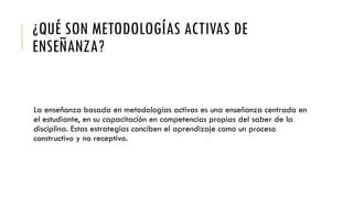 ¿QUÉ SON METODOLOGÍAS ACTIVAS DE
ENSEÑANZA?
La enseñanza basada en metodologías activas es una enseñanza centrada en
el estudiante, en su capacitación en competencias propias del saber de la
disciplina. Estas estrategias conciben el aprendizaje como un proceso
constructivo y no receptivo.
 
