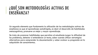 ¿QUÉ SON METODOLOGÍAS ACTIVAS DE
ENSEÑANZA?
Un segundo elemento que fundamenta la utilización de las metodologías activas de
enseñanza es que el aprendizaje autodirigido, es decir el desarrollo de habilidades
metacognitivas, promueve un mejor y mayor aprendizaje.
Se trata de promover habilidades que permitan al estudiante juzgar la dificultad de
los problemas, detectar si entendieron un texto, saber cuando utilizar estrategias
alternativas para comprender la documentación y saber evaluar su progresión en la
adquisición de conocimientos.
 