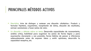 PRINCIPALES MÉTODOS ACTIVOS
 Heurístico. Arte de dialogar y sostener una discusión -dialéctica-. Producir y
formular hipótesis, argumentar, recopilación de datos, discusión de resultados,
extraer conclusiones y hacer juicios de valor.
 La discusión y debate sobre un tema. Desarrolla capacidades de razonamiento,
análisis crítico, habilidad para organizar los juicios de forma lógica y para
expresarlos claramente y con precisión; forma hábitos de pensar e informarse
adecuadamente antes de exponer ideas y emitir opiniones; desarrolla la
capacidad receptiva, etc.
 