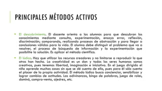 PRINCIPALES MÉTODOS ACTIVOS
 El descubrimiento. El docente orienta a los alumnos para que descubran los
conocimientos mediante consulta, experimentación, ensayo error, reflexión,
discriminación; comparando, realizando procesos de abstracción y para llegar a
conclusiones válidas para la vida. El alumno debe distinguir el problema que va a
resolver, el proceso de búsqueda de información y la experimentación que
posibilite la solución. Es aplicar el método científico.
 El lúdico. Hay que utilizar los recursos creadores y no limitarse a reproducir lo que
otros han hecho. La creatividad es un don y todos los seres humanos somos
creativos, pues tenemos libertad, imaginación e iniciativa. En el juego dirigido el
niño aprende muchas cosas sin que se dé cuenta de ello, pues para él sólo cuenta
el placer de la propia actividad. El método lúdico busca concienciar, sensibilizar y
lograr cambios de actitudes. Las adivinanzas, bingo de palabras, juego de roles,
dominó, compra-venta, ajedrez, etc.
 