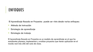 ENFOQUES
El Aprendizaje Basado en Proyectos puede ser visto desde varios enfoques:
 Método de instrucción
 Estrategia de aprendizaje
 Estrategia de trabajo
El Aprendizaje Basado en Proyectos es un modelo de aprendizaje en el que los
estudiantes planean, implementan y evalúan proyectos que tienen aplicación en el
mundo real más allá del aula de clase.
 