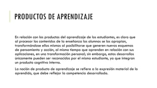 PRODUCTOS DE APRENDIZAJE
En relación con los productos del aprendizaje de los estudiantes, es claro que
al procesar los contenidos de la enseñanza los alumnos se los apropian,
transformándose ellos mismos al posibilitarse que generen nuevos esquemas
de pensamiento y acción, al mismo tiempo que aprenden en relación con sus
aplicaciones, en una transformación personal; sin embargo, estos desarrollos
únicamente pueden ser reconocidos por el mismo estudiante, ya que integran
un producto cognitivo interno.
La noción de producto de aprendizaje se refiere a la expresión material de lo
aprendido, que debe reflejar la competencia desarrollada.
 