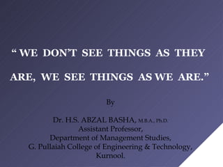 “ WE DON’T SEE THINGS AS THEY
ARE, WE SEE THINGS AS WE ARE.”
By
Dr. H.S. ABZAL BASHA, M.B.A., Ph.D.
Assistant Professor,
Department of Management Studies,
G. Pullaiah College of Engineering & Technology,
Kurnool.
 