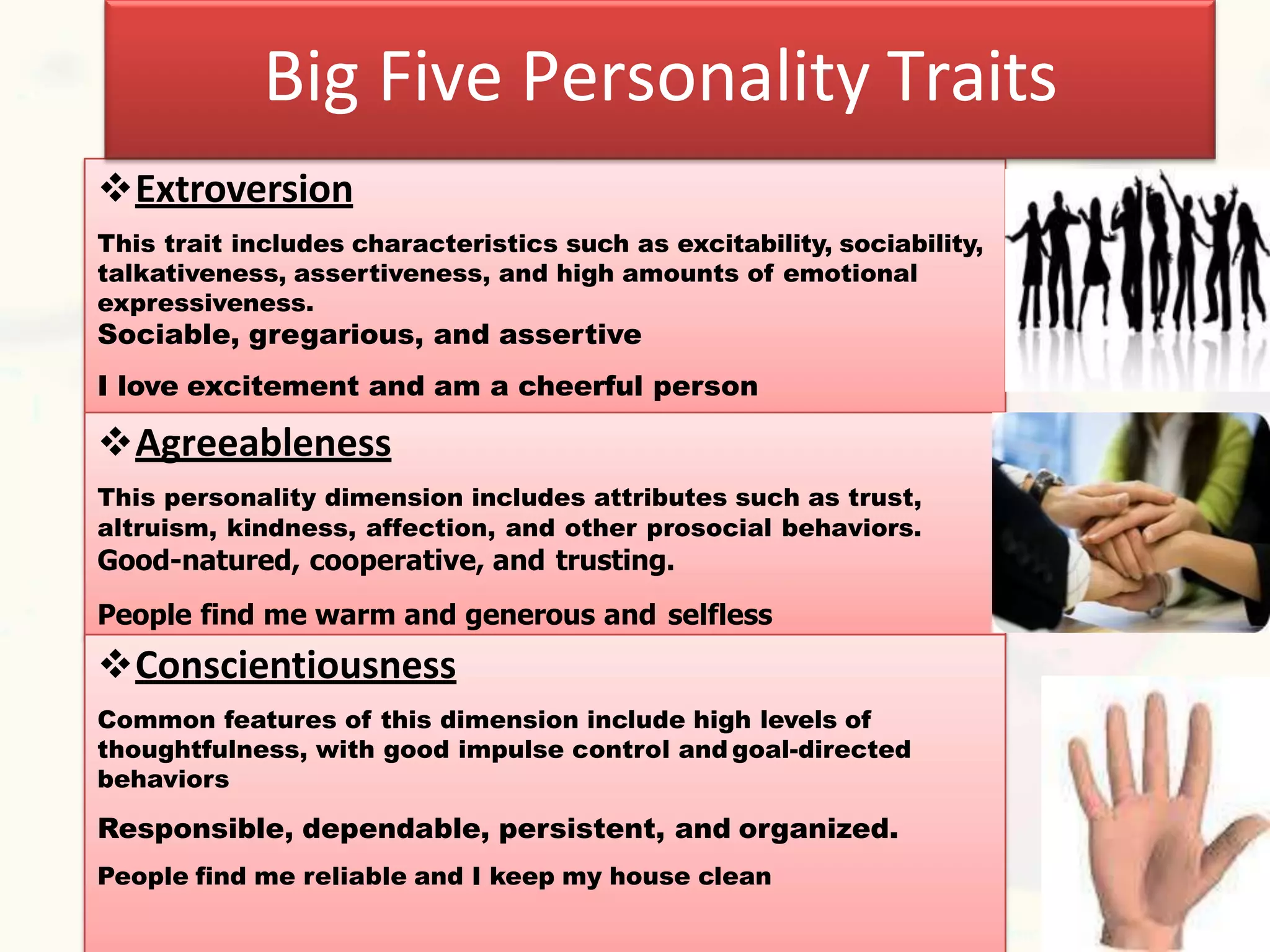 4–12
Extroversion
This trait includes characteristics such as excitability, sociability,
talkativeness, assertiveness, and high amounts of emotional
expressiveness.
Sociable, gregarious, and assertive
I love excitement and am a cheerful person
Agreeableness
This personality dimension includes attributes such as trust,
altruism, kindness, affection, and other prosocial behaviors.
Good-natured, cooperative, and trusting.
People find me warm and generous and selfless
Big Five Personality Traits
Conscientiousness
Common features of this dimension include high levels of
thoughtfulness, with good impulse control and goal-directed
behaviors
Responsible, dependable, persistent, and organized.
People find me reliable and I keep my house clean
 