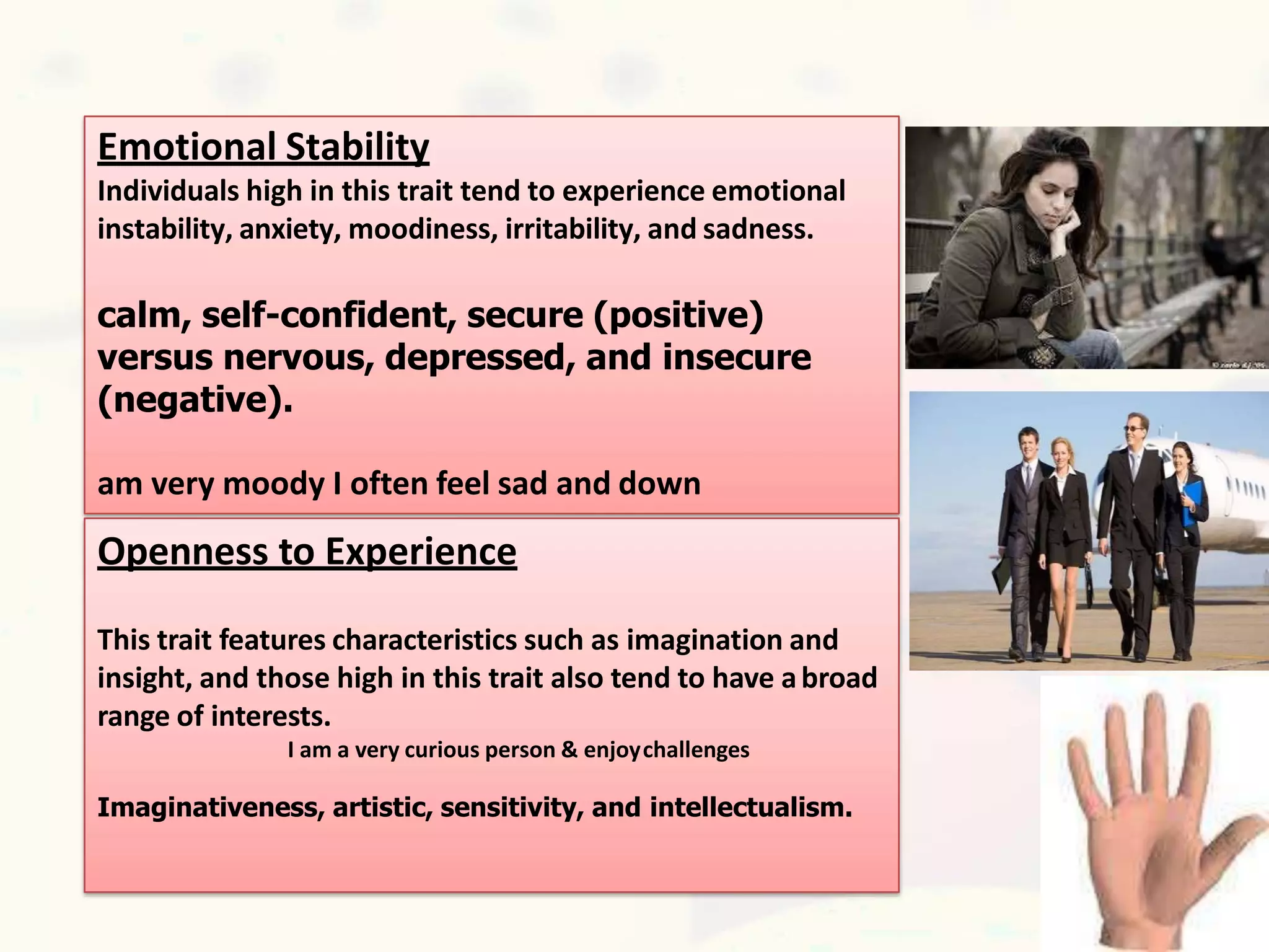 Emotional Stability
Individuals high in this trait tend to experience emotional
instability, anxiety, moodiness, irritability, and sadness.
calm, self-confident, secure (positive)
versus nervous, depressed, and insecure
(negative).
am very moody I often feel sad and down
Openness to Experience
This trait features characteristics such as imagination and
insight, and those high in this trait also tend to have abroad
range of interests.
I am a very curious person & enjoychallenges
Imaginativeness, artistic, sensitivity, and intellectualism.
 