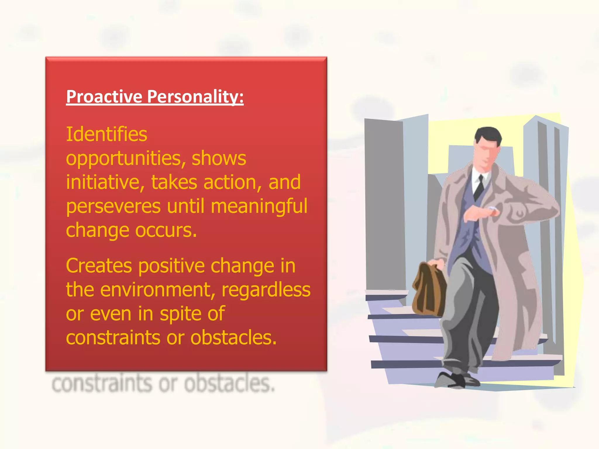 Proactive Personality:
Identifies
opportunities, shows
initiative, takes action, and
perseveres until meaningful
change occurs.
Creates positive change in
the environment, regardless
or even in spite of
constraints or obstacles.
 