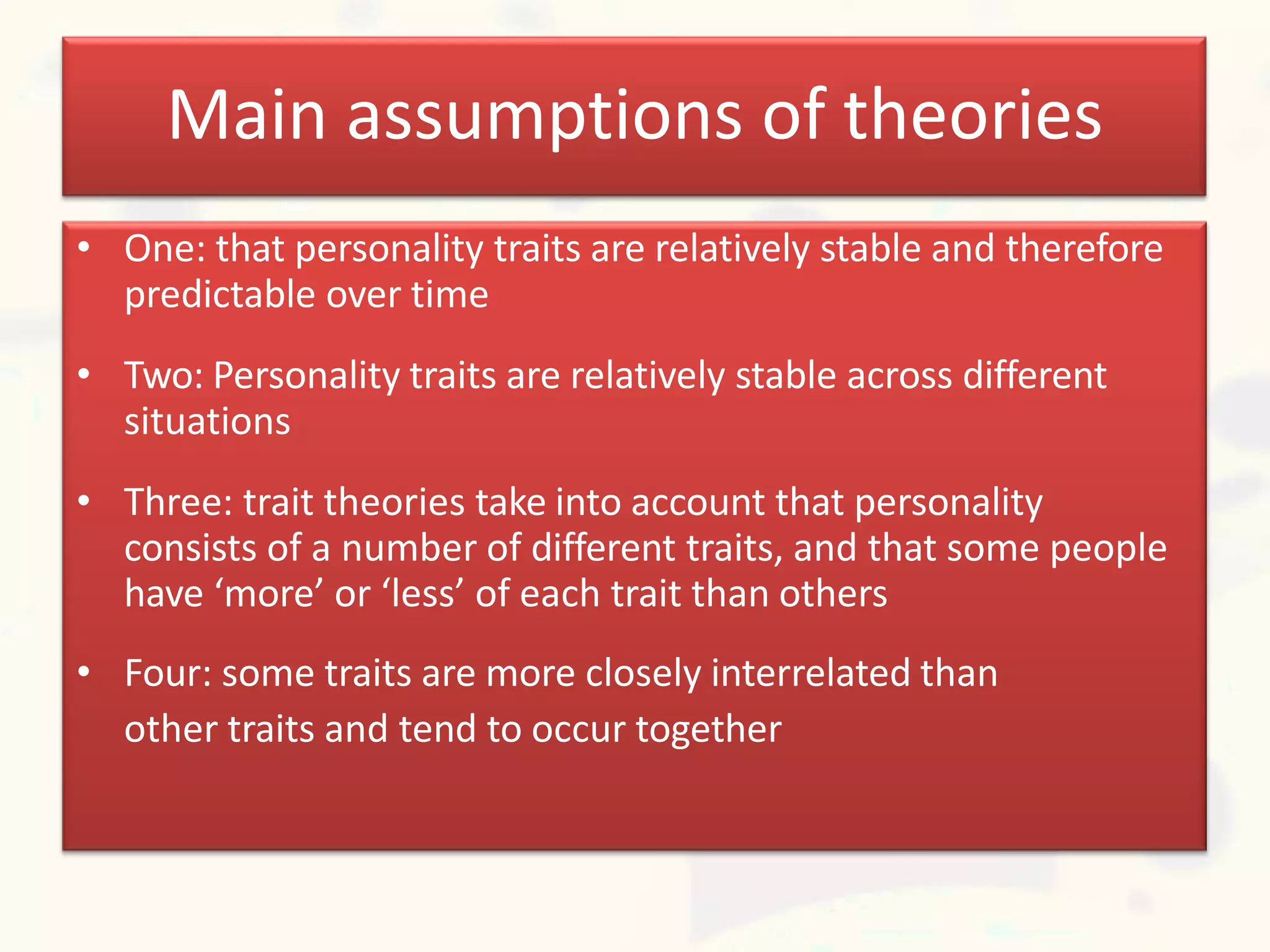 Main assumptions of theories
• One: that personality traits are relatively stable and therefore
predictable over time
• Two: Personality traits are relatively stable across different
situations
• Three: trait theories take into account that personality
consists of a number of different traits, and that some people
have ‘more’ or ‘less’ of each trait than others
• Four: some traits are more closely interrelated than
other traits and tend to occur together
 