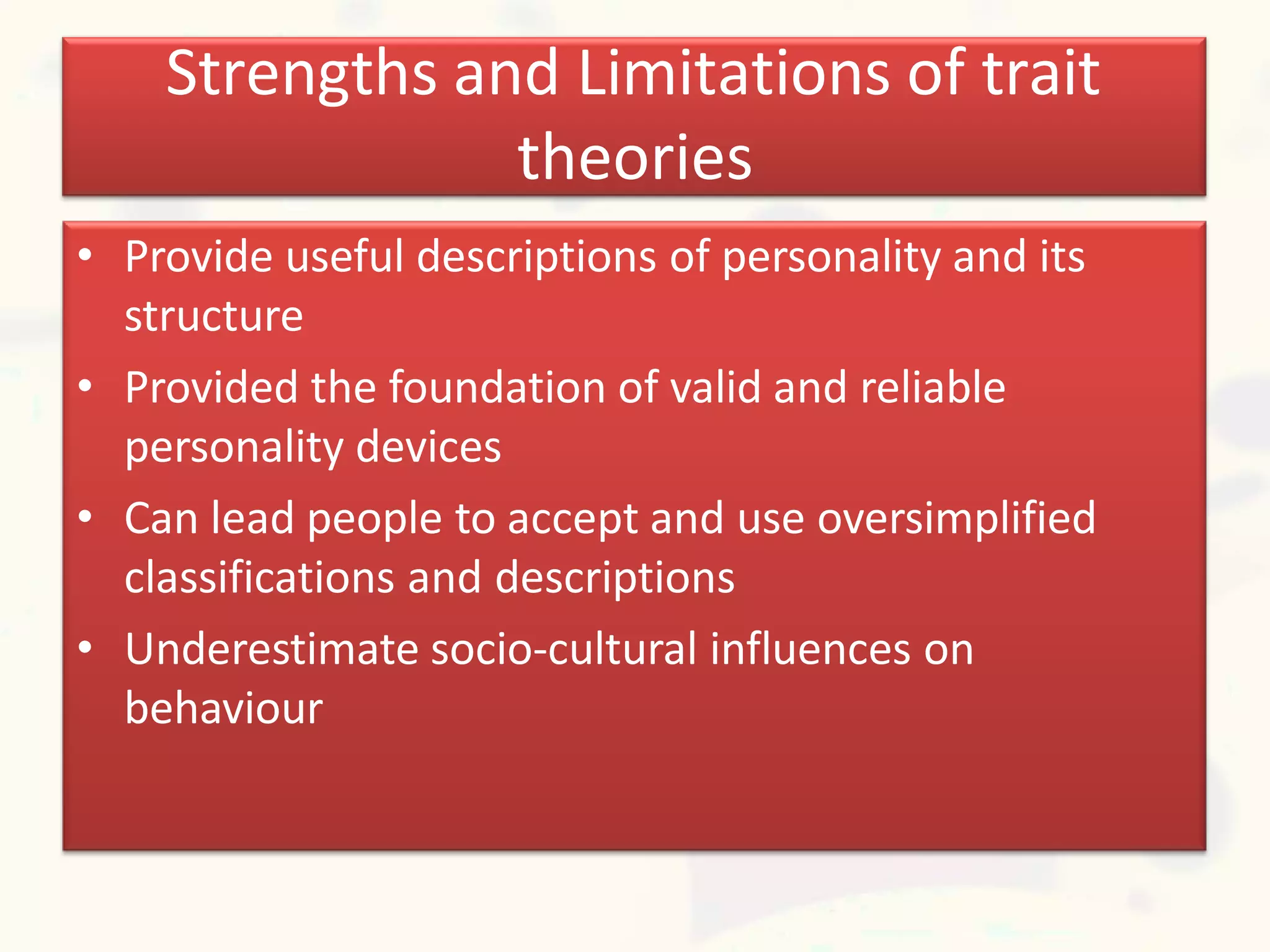 Strengths and Limitations of trait
theories
• Provide useful descriptions of personality and its
structure
• Provided the foundation of valid and reliable
personality devices
• Can lead people to accept and use oversimplified
classifications and descriptions
• Underestimate socio-cultural influences on
behaviour
 