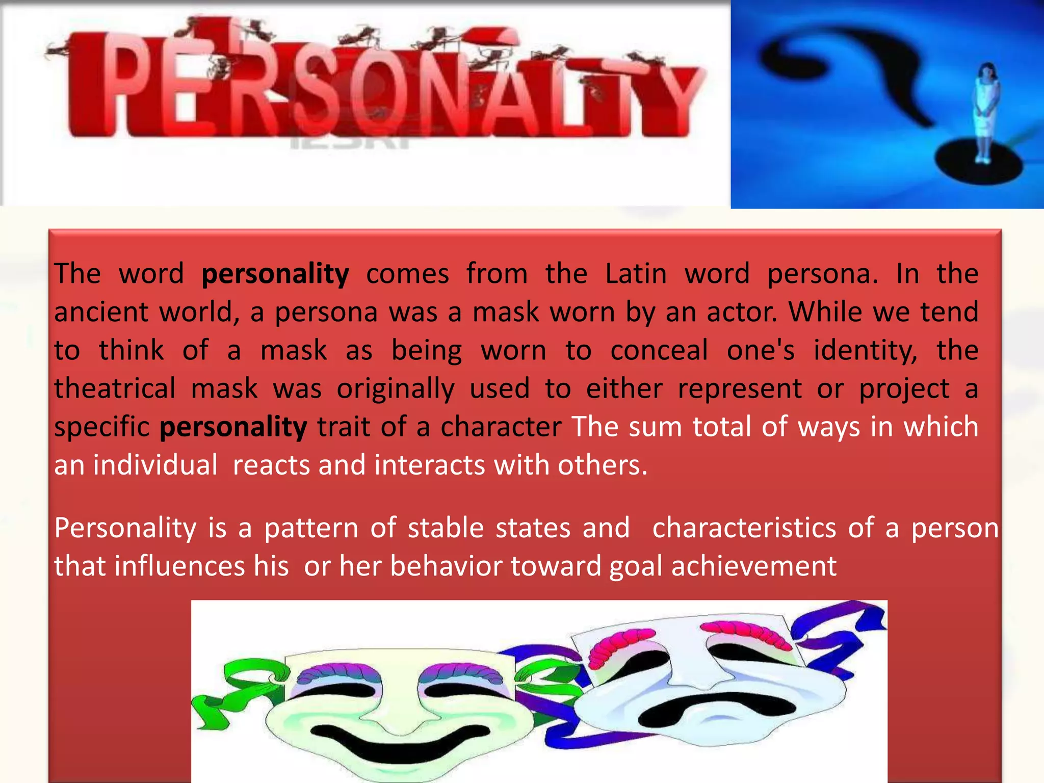 The word personality comes from the Latin word persona. In the
ancient world, a persona was a mask worn by an actor. While we tend
to think of a mask as being worn to conceal one's identity, the
theatrical mask was originally used to either represent or project a
specific personality trait of a character The sum total of ways in which
an individual reacts and interacts with others.
Personality is a pattern of stable states and characteristics of a person
that influences his or her behavior toward goal achievement
 