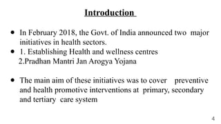 ● In February 2018, the Govt. of India announced two major
initiatives in health sectors.
● 1. Establishing Health and wellness centres
2.Pradhan Mantri Jan Arogya Yojana
● The main aim of these initiatives was to cover preventive
and health promotive interventions at primary, secondary
and tertiary care system
Introduction
4
 