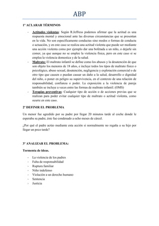 ABP
1º ACLARAR TÉRMINOS

   -   Actitudes violentas: Según R.Jeffress podemos afirmar que la actitud es una
       respuesta mental y emocional ante las diversas circunstancias que se presentan
       en la vida. No son específicamente conductas sino modos o formas de conducta
       o actuación, y en este caso se realiza una actitud violenta que puede ser mediante
       una acción violenta como por ejemplo dar una bofetada a un niño, o dejarle sin
       comer, ya que aunque no se emplee la violencia física, pero en este caso si se
       emplea la violencia domestica y de la salud.
   -   Maltrato: El maltrato infantil se define como los abusos y la desatención de que
       son objeto los menores de 18 años, e incluye todos los tipos de maltrato físico o
       psicológico, abuso sexual, desatención, negligencia y explotación comercial o de
       otro tipo que causen o puedan causar un daño a la salud, desarrollo o dignidad
       del niño, o poner en peligro su supervivencia, en el contexto de una relación de
       responsabilidad, confianza o poder. La exposición a la violencia de pareja
       también se incluye a veces entre las formas de maltrato infantil. (OMS)
   -   Terapias preventivas: Cualquier tipo de acción o de acciones previas que se
       realizan para poder evitar cualquier tipo de maltrato o actitud violenta, como
       ocurre en este caso.

2º DEFINIR EL PROBLEMA

Un menor fue agredido por su padre por llegar 20 minutos tarde al coche donde le
esperaba su padre, éste fue condenado a ocho meses de cárcel.

¿Por qué el padre actúo mediante esta acción si normalmente no regaña a su hijo por
llegar un poco tarde?



3º ANALIZAR EL PROBLEMA:

Tormenta de ideas.

   -   La violencia de los padres
   -   Falta de responsabilidad
   -   Ruptura familiar
   -   Niño indefenso
   -   Violación a un derecho humano
   -   Sentencia
   -   Justicia
 