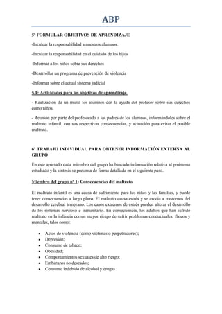 ABP
5º FORMULAR OBJETIVOS DE APRENDIZAJE

-Inculcar la responsabilidad a nuestros alumnos.

-Inculcar la responsabilidad en el cuidado de los hijos

-Informar a los niños sobre sus derechos

-Desarrollar un programa de prevención de violencia

-Informar sobre el actual sistema judicial

5.1: Actividades para los objetivos de aprendizaje.

- Realización de un mural los alumnos con la ayuda del profesor sobre sus derechos
como niños.

- Reunión por parte del profesorado a los padres de los alumnos, informándoles sobre el
maltrato infantil, con sus respectivas consecuencias, y actuación para evitar el posible
maltrato.



6º TRABAJO INDIVIDUAL PARA OBTENER INFORMACIÓN EXTERNA AL
GRUPO

En este apartado cada miembro del grupo ha buscado información relativa al problema
estudiado y la síntesis se presenta de forma detallada en el siguiente paso.

Miembro del grupo nº 1: Consecuencias del maltrato

El maltrato infantil es una causa de sufrimiento para los niños y las familias, y puede
tener consecuencias a largo plazo. El maltrato causa estrés y se asocia a trastornos del
desarrollo cerebral temprano. Los casos extremos de estrés pueden alterar el desarrollo
de los sistemas nervioso e inmunitario. En consecuencia, los adultos que han sufrido
maltrato en la infancia corren mayor riesgo de sufrir problemas conductuales, físicos y
mentales, tales como:

       Actos de violencia (como víctimas o perpetradores);
       Depresión;
       Consumo de tabaco;
       Obesidad;
       Comportamientos sexuales de alto riesgo;
       Embarazos no deseados;
       Consumo indebido de alcohol y drogas.
 