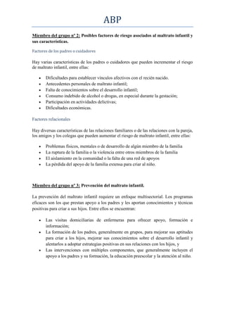 ABP
Miembro del grupo nº 2: Posibles factores de riesgo asociados al maltrato infantil y
sus características.

Factores de los padres o cuidadores

Hay varias características de los padres o cuidadores que pueden incrementar el riesgo
de maltrato infantil, entre ellas:

       Dificultades para establecer vínculos afectivos con el recién nacido.
       Antecedentes personales de maltrato infantil;
       Falta de conocimientos sobre el desarrollo infantil;
       Consumo indebido de alcohol o drogas, en especial durante la gestación;
       Participación en actividades delictivas;
       Dificultades económicas.

Factores relacionales

Hay diversas características de las relaciones familiares o de las relaciones con la pareja,
los amigos y los colegas que pueden aumentar el riesgo de maltrato infantil, entre ellas:

       Problemas físicos, mentales o de desarrollo de algún miembro de la familia
       La ruptura de la familia o la violencia entre otros miembros de la familia
       El aislamiento en la comunidad o la falta de una red de apoyos
       La pérdida del apoyo de la familia extensa para criar al niño.



Miembro del grupo nº 3: Prevención del maltrato infantil.

La prevención del maltrato infantil requiere un enfoque multisectorial. Los programas
eficaces son los que prestan apoyo a los padres y les aportan conocimientos y técnicas
positivas para criar a sus hijos. Entre ellos se encuentran:

       Las visitas domiciliarias de enfermeras para ofrecer apoyo, formación e
       información;
       La formación de los padres, generalmente en grupos, para mejorar sus aptitudes
       para criar a los hijos, mejorar sus conocimientos sobre el desarrollo infantil y
       alentarlos a adoptar estrategias positivas en sus relaciones con los hijos, y
       Las intervenciones con múltiples componentes, que generalmente incluyen el
       apoyo a los padres y su formación, la educación preescolar y la atención al niño.
 