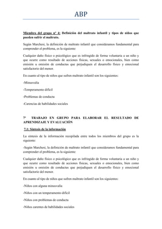 ABP

Miembro del grupo nº 4: Definición del maltrato infantil y tipos de niños que
pueden sufrir el maltrato.

Según Marchesi, la definición de maltrato infantil que consideramos fundamental para
comprender el problema, es la siguiente:

Cualquier daño físico o psicológico que es infringido de forma voluntaria a un niño y
que ocurre como resultado de acciones físicas, sexuales o emocionales, bien como
emisión u omisión de conductas que perjudiquen el desarrollo físico y emocional
satisfactorio del menor.

En cuanto al tipo de niños que sufren maltrato infantil son los siguientes:

-Minusvalía

-Temperamento difícil

-Problemas de conducta

-Carencias de habilidades sociales



7º  TRABAJO EN GRUPO PARA ELABORAR EL RESULTADO DE
APRENDIZAJE Y EVALUACIÓN

7.1: Síntesis de la información

La síntesis de la información recopilada entre todos los miembros del grupo es la
siguiente:

-Según Marchesi, la definición de maltrato infantil que consideramos fundamental para
comprender el problema, es la siguiente:

Cualquier daño físico o psicológico que es infringido de forma voluntaria a un niño y
que ocurre como resultado de acciones físicas, sexuales o emocionales, bien como
emisión u omisión de conductas que perjudiquen el desarrollo físico y emocional
satisfactorio del menor.

En cuanto al tipo de niños que sufren maltrato infantil son los siguientes:

-Niños con alguna minusvalía

-Niños con un temperamento difícil

-Niños con problemas de conducta

-Niños carentes de habilidades sociales
 