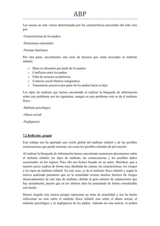 ABP
Las causas no solo vienen determinadas por las características personales del niño sino
por:

-Características de los padres

-Situaciones estresantes

-Normas familiares

Por otra parte, encontramos una serie de factores que están asociados al maltrato
infantil:

   o   Hijos no deseados por parte de los padres
   o   Conflictos entre los padres
   o   Falta de recursos económicos
   o   Contexto social (barrios marginales)
   o   Tratamiento posesivo por parte de los padres hacia su hijo

Los tipos de maltrato que hemos encontrado al realizar la búsqueda de información
sobre este problema son los siguientes, aunque en este problema solo se da el maltrato
físico.

-Maltrato psicológico

-Abuso sexual

-Negligencia



7.2 Reflexión grupal

Este trabajo nos ha aportado una visión global del maltrato infantil y de las posibles
consecuencias que puede acarrear, así como los posibles métodos de prevención.

Al realizar la búsqueda de información hemos encontrado numerosos documentos sobre
el maltrato infantil, los tipos de maltrato, las consecuencias y los posibles daños
ocasionados en los sujetos. Para ello nos hemos basado en un autor, Marchesi, que a
nuestro juicio explica de forma muy detallada las causas, las características, los riesgos
y los tipos de maltrato infantil. En este caso, se da el maltrato físico infantil y según la
noticia analizada pensamos que en la actualidad existen muchos factores de riesgos
desencadenantes de este tipo de maltrato, debido al gran número de separaciones que
hay actualmente, puesto que en los últimos años ha aumentado de forma considerable
este hecho.

Hemos elegido esta noticia porque representa un tema de actualidad y nos ha hecho
reflexionar no solo sobre el maltrato físico infantil sino sobre el abuso sexual, el
maltrato psicológico y la negligencia de los padres. Además en esta noticia, se podría
 