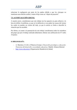ABP
relacionar la negligencia por parte de los padres debido a que los cónyuges no
mantienen una relación cordial y tratan al hijo como un “objeto de posesión”.

7.3: AUTOEVALUCIÓN GRUPAL

A nuestro juicio, consideramos que este trabajo nos ha supuesto un gran esfuerzo a la
hora de definir el problema, ya que en la definición se nos piden las causas del mismo
las cuales no pueden ser ciertas del todo, ya que la noticia se limita a describir la
situación que ha sucedido.

Por último, en cuanto a la puntuación de este trabajo consideramos todos los miembros
del grupo que por el trabajo realizado deberíamos obtener una calificación de 6’5 sobre
10 puntos.



8. BIBLIOGRAFÍA

   -   A. Marchesi, C.Coll y J.Palacios (Comps.): Desarrollo psicológico y educación:
       Trastornos del desarrollo y necesidades educativas. Madrid: Alianza Editorial
   -   http://www.who.int/es/ (Organización Mundial de la Salud)
 