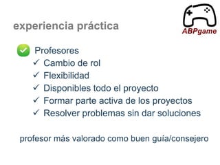 experiencia práctica

ABPgame

Profesores
 Cambio de rol
 Flexibilidad
 Disponibles todo el proyecto
 Formar parte activa de los proyectos
 Resolver problemas sin dar soluciones
profesor más valorado como buen guía/consejero

 