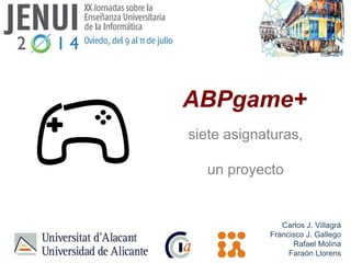 ABPgame+
siete asignaturas,
un proyecto
Carlos J. Villagrá
Francisco J. Gallego
Rafael Molina
Faraón Llorens
 