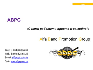 ABPG




  ABPG
                     «С нами работать просто и выгодно!»


                            Alfa Band Promotion Group

Тел.: 8 (044) 360-56-69
Моб.: 8 (093) 825-55-25
E-mail: sl@abpg.com.ua
Сайт: www.abpg.com.ua
 